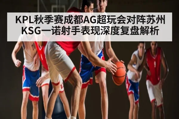 KPL秋季赛成都AG超玩会对阵苏州KSG一诺射手表现深度复盘解析