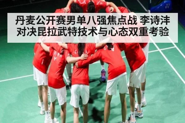 丹麦公开赛男单八强焦点战 李诗沣对决昆拉武特技术与心态双重考验